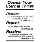 QUENCH YOUR ETERNAL THIRST, REALIZE: FOR ALL HAVE SINNED AND FALL SHORT OF THE GLORY OF GOD. ROMANS 3:23, REPENT: FOR THE WAGES OF SIN IS DEATH. ROMANS 6:23, RECEIVE: FOR EVERYONE WHO CALLS ON THE NAM
