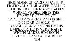 BRIGADIER GERARD A DASHING FICTIONAL CHARACTER CALLED ETIENNE BY THE MANY LADIES WHO LOVE HIM. HE IS THE BRAVEST OFFICER OF NAPOLEON'S ARMY AND IS SENT ON HORRENDOUSLY DANGEROUS MISSIONS BY HIS EMPERO