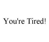 YOU'RE TIRED!