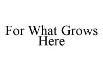 FOR WHAT GROWS HERE