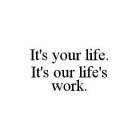 IT'S YOUR LIFE. IT'S OUR LIFE'S WORK.