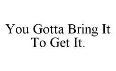 YOU GOTTA BRING IT TO GET IT.