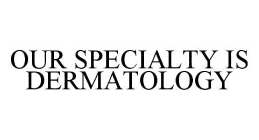 OUR SPECIALTY IS DERMATOLOGY