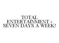 TOTAL ENTERTAINMENT - SEVEN DAYS A WEEK!