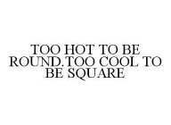 TOO HOT TO BE ROUND. TOO COOL TO BE SQUARE