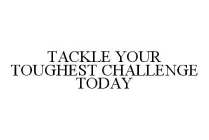TACKLE YOUR TOUGHEST CHALLENGE TODAY