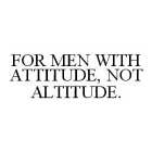 FOR MEN WITH ATTITUDE, NOT ALTITUDE.