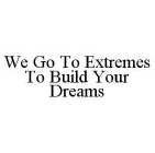 WE GO TO EXTREMES TO BUILD YOUR DREAMS