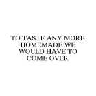 TO TASTE ANY MORE HOMEMADE WE WOULD HAVE TO COME OVER
