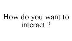 HOW DO YOU WANT TO INTERACT ?