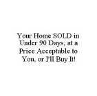 YOUR HOME SOLD IN UNDER 90 DAYS, AT A PRICE ACCEPTABLE TO YOU, OR I'LL BUY IT!
