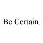 BE CERTAIN.