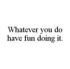 WHATEVER YOU DO HAVE FUN DOING IT.