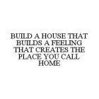 BUILD A HOUSE THAT BUILDS A FEELING THAT CREATES THE PLACE YOU CALL HOME