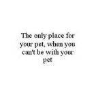 THE ONLY PLACE FOR YOUR PET, WHEN YOU CAN'T BE WITH YOUR PET