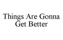 THINGS ARE GONNA GET BETTER