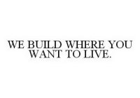WE BUILD WHERE YOU WANT TO LIVE.
