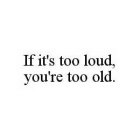 IF IT'S TOO LOUD, YOU'RE TOO OLD.