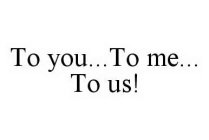 TO YOU..TO ME..TO US!