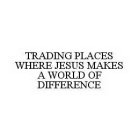 TRADING PLACES WHERE JESUS MAKES A WORLD OF DIFFERENCE