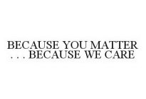 BECAUSE YOU MATTER . . . BECAUSE WE CARE