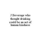 J BEVERAGE WHO THOUGHT DRINKING COULD BE AN ACT OF HUMAN KINDNESS