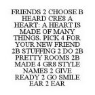 FRIENDS 2 CHOOSE B HEARD CRE8 A HEART: A HEART IS MADE OF MANY THINGS. PICK 4 FOR YOUR NEW FRIEND 2B STUFFING 2 DO 2B PRETTY ROOMS 2B MADE 4 GR8 STYLE NAMES 2 GIVE READY 2 GO SMILE EAR 2 EAR
