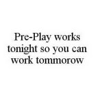 PRE-PLAY WORKS TONIGHT SO YOU CAN WORK TOMMOROW