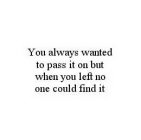 YOU ALWAYS WANTED TO PASS IT ON BUT WHEN YOU LEFT NO ONE COULD FIND IT