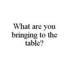 WHAT ARE YOU BRINGING TO THE TABLE?