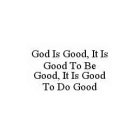 GOD IS GOOD, IT IS GOOD TO BE GOOD, IT IS GOOD TO DO GOOD