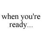 WHEN YOU'RE READY...