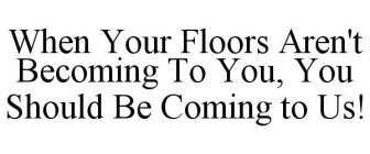 WHEN YOUR FLOORS AREN'T BECOMING TO YOU, YOU SHOULD BE COMING TO US!