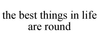 THE BEST THINGS IN LIFE ARE ROUND