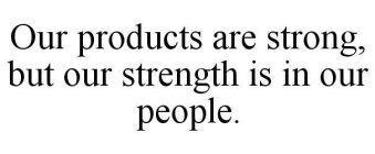 OUR PRODUCTS ARE STRONG, BUT OUR STRENGTH IS IN OUR PEOPLE.