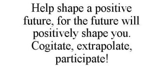HELP SHAPE A POSITIVE FUTURE, FOR THE FUTURE WILL POSITIVELY SHAPE YOU. COGITATE, EXTRAPOLATE, PARTICIPATE!