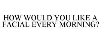 HOW WOULD YOU LIKE A FACIAL EVERY MORNING?
