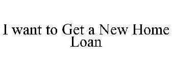 I WANT TO GET A NEW HOME LOAN