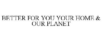 BETTER FOR YOU YOUR HOME & OUR PLANET