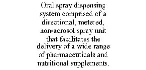 ORAL SPRAY DISPENSING SYSTEM COMPRISED OF A DIRECTIONAL, METERED, NON-AEROSOL SPRAY UNIT THAT FACILITATES THE DELIVERY OF A WIDE RANGE OF PHARMACEUTICALS AND NUTRITIONAL SUPPLEMENTS.