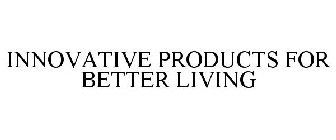 INNOVATIVE PRODUCTS FOR BETTER LIVING