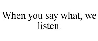 WHEN YOU SAY WHAT, WE LISTEN.