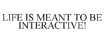 LIFE IS MEANT TO BE INTERACTIVE!