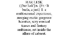 BAR LESK ({BAR LESK'}N. {FR.<IT BURLA, A JEST} 1. A MULTI-SENSUAL EXPERIENCE, MERGING EXOTIC GORGEOUS BEAUTIES, SEXY MUSICAL TEASES AND FANTASY AMBIANCE, SET INSIDE THE ALLURE OF CABARET.