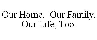 OUR HOME. OUR FAMILY. OUR LIFE, TOO.