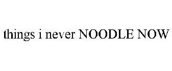 THINGS I NEVER NOODLE NOW