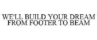 WE'LL BUILD YOUR DREAM FROM FOOTER TO BEAM