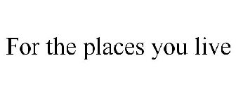 FOR THE PLACES YOU LIVE