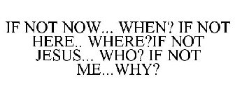 IF NOT NOW... WHEN? IF NOT HERE.. WHERE?IF NOT JESUS... WHO? IF NOT ME...WHY?
