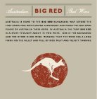 BIG RED AUSTRALIAN RED WINE AUSTRALIA IS HOME TO THE BIG RED KANGAROO; WAY BEFORE THE FIRST GRAPE VINE WAS PLANTED KANGAROOS HAVE MADE THE VAST OPEN PLAINS OF AUSTRALIA THEIR HOME.  IN AUSTRALIA THE T
